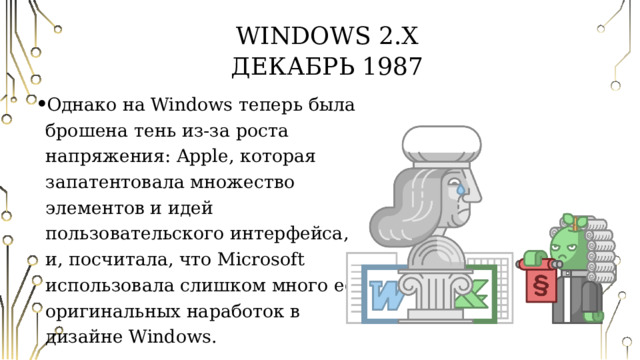 Windows 2.X  Декабрь 1987 Однако на Windows теперь была брошена тень из-за роста напряжения: Apple, которая запатентовала множество элементов и идей пользовательского интерфейса, и, посчитала, что Microsoft использовала слишком много её оригинальных наработок в дизайне Windows. 