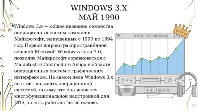 Windows 3.X  Май 1990 Windows 3.x — общее название семейства операционных систем компании Майкрософт, выпущенных с 1990 по 1994 год. Первой широко распространённой версией Microsoft Windows стала 3.0, позволив Майкрософт соревноваться с Macintosh и Commodore Amiga в области операционных систем с графическим интерфейсом. На самом деле Windows 3.x не стоит называть операционной системой, потому что она является многофункциональной надстройкой для DOS, то есть работает на её основе. 