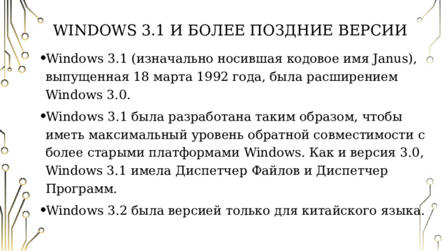 Windows 3.1 и более поздние версии Windows 3.1 (изначально носившая кодовое имя Janus), выпущенная 18 марта 1992 года, была расширением Windows 3.0. Windows 3.1 была разработана таким образом, чтобы иметь максимальный уровень обратной совместимости с более старыми платформами Windows. Как и версия 3.0, Windows 3.1 имела Диспетчер Файлов и Диспетчер Программ. Windows 3.2 была версией только для китайского языка. 