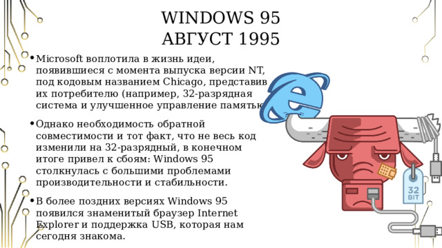 Windows 95  Август 1995 Microsoft воплотила в жизнь идеи, появившиеся с момента выпуска версии NT, под кодовым названием Chicago, представив их потребителю (например, 32-разрядная система и улучшенное управление памятью). Однако необходимость обратной совместимости и тот факт, что не весь код изменили на 32-разрядный, в конечном итоге привел к сбоям: Windows 95 столкнулась с большими проблемами производительности и стабильности. В более поздних версиях Windows 95 появился знаменитый браузер Internet Explorer и поддержка USB, которая нам сегодня знакома. 