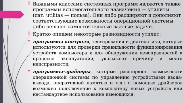 Важными классами системных программ являются также программы вспомогательного назначения — утилиты (лат. utilitas — польза). Они либо расширяют и дополняют соответствующие возможности операционной системы, либо решают самостоятельные важные задачи. Кратко опишем некоторые разновидности утилит: программы контроля , тестирования и диагностики, которые используются для проверки правильности функционирования устройств компьютера и для обнаружения неисправностей в процессе эксплуатации; указывают причину и место неисправности; программы-драйверы , которые расширяют возможности операционной системы по управлению устройствами ввода-вывода, оперативной памятью и т.д.; с помощью драйверов возможно подключение к компьютеру новых устройств или нестандартное использование имеющихся; 