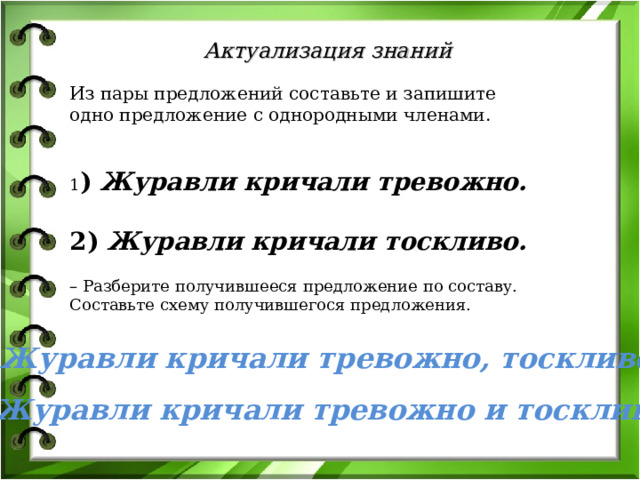 Актуализация знаний Из пары предложений составьте и запишите одно предложение с однородными членами.   1 )  Журавли кричали тревожно.   2)  Журавли кричали тоскливо. – Разберите получившееся предложение по составу. Составьте схему получившегося предложения.   (Работа в паре) Какие предложения у вас получились? Что вы можете сказать об этих предложениях ? (они состоят из главных членов предложения и второстепенных (дополнение) которые являются однородными членами предложения). Какие слова называются однородными членами предложения. Журавли кричали тревожно, тоскливо. Журавли кричали тревожно и тоскливо.  