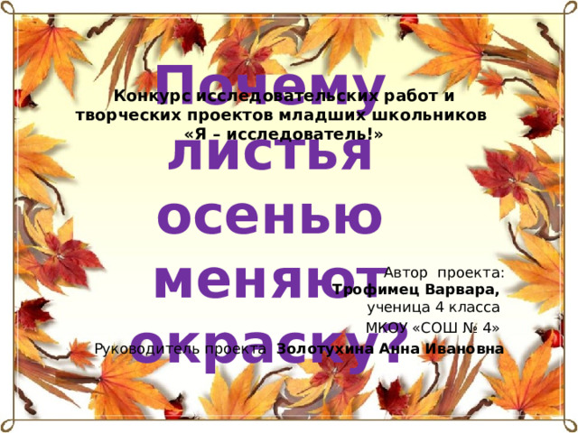 Конкурс исследовательских работ и творческих проектов  младших школьников «Я – исследователь!» Почему листья осенью меняют окраску? Автор проекта:  Трофимец Варвара,  ученица 4 класса МКОУ «СОШ № 4» Руководитель проекта Золотухина Анна Ивановна   