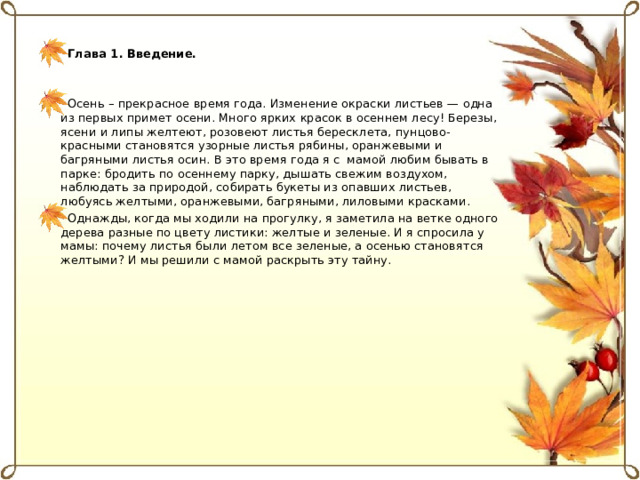 Глава 1. Введение.  Осень – прекрасное время года. Изменение окраски листьев — одна из первых примет осени. Много ярких красок в осеннем лесу! Березы, ясени и липы желтеют, розовеют листья бересклета, пунцово-красными становятся узорные листья рябины, оранжевыми и багряными листья осин. В это время года я с мамой любим бывать в парке: бродить по осеннему парку, дышать свежим воздухом, наблюдать за природой, собирать букеты из опавших листьев, любуясь желтыми, оранжевыми, багряными, лиловыми красками. Однажды, когда мы ходили на прогулку, я заметила на ветке одного дерева разные по цвету листики: желтые и зеленые. И я спросила у мамы: почему листья были летом все зеленые, а осенью становятся желтыми? И мы решили с мамой раскрыть эту тайну.  