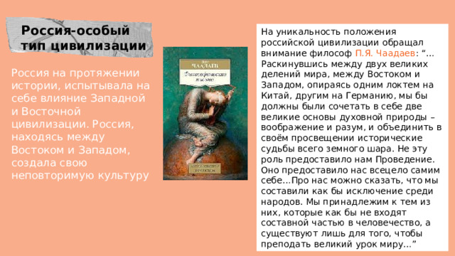 Россия-особый тип цивилизации На уникальность положения российской цивилизации обращал внимание философ П.Я. Чаадаев : “…Раскинувшись между двух великих делений мира, между Востоком и Западом, опираясь одним локтем на Китай, другим на Германию, мы бы должны были сочетать в себе две великие основы духовной природы – воображение и разум, и объединить в своём просвещении исторические судьбы всего земного шара. Не эту роль предоставило нам Проведение. Оно предоставило нас всецело самим себе…Про нас можно сказать, что мы составили как бы исключение среди народов. Мы принадлежим к тем из них, которые как бы не входят составной частью в человечество, а существуют лишь для того, чтобы преподать великий урок миру…” Россия на протяжении истории, испытывала на себе влияние Западной и Восточной цивилизации. Россия, находясь между Востоком и Западом, создала свою неповторимую культуру 