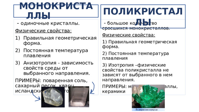 ПОЛИКРИСТАЛЛЫ МОНОКРИСТАЛЛЫ  - большое количество сросшихся монокристаллов.  - одиночные кристаллы. Физические свойства: Физические свойства: Правильная геометрическая форма. Постоянная температура плавления Анизотропия - зависимость свойств среды от выбранного направления. 1) Правильная геометрическая форма. ПРИМЕРЫ: поваренная соль, сахарный песок, кварц, исландский шпат, топаз 2) Постоянная температура плавления 3) Изотропия –физические свойства поликристалла не зависят от выбранного в нем направления. ПРИМЕРЫ: минералы, металлы, керамики 
