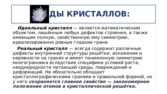ВИДЫ КРИСТАЛЛОВ:  Идеальный кристалл  — является математическим объектом, лишённым любых дефектов строения, а также имеющим полную, свойственную ему симметрию, идеализированно ровные гладкие грани.  Реальный кристалл  — всегда содержит различные дефекты внутренней структуры решётки, искажения и неровности на гранях и имеет пониженную симметрию многогранника вследствие специфики условий роста, неоднородности питающей среды, повреждений и деформаций. Не обязательно обладает кристаллографическими гранями и правильной формой, но у него сохраняется главное свойство — закономерное положение атомов в кристаллической решётке. 