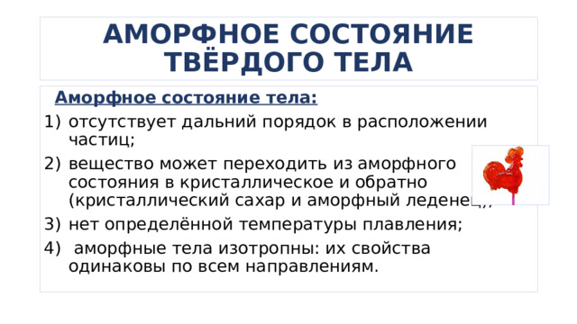 АМОРФНОЕ СОСТОЯНИЕ ТВЁРДОГО ТЕЛА  Аморфное состояние тела: отсутствует дальний порядок в расположении частиц; вещество может переходить из аморфного состояния в кристаллическое и обратно (кристаллический сахар и аморфный леденец); нет определённой температуры плавления;  аморфные тела изотропны: их свойства одинаковы по всем направлениям. 