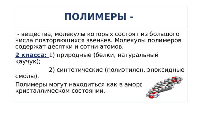 ПОЛИМЕРЫ -  - вещества, молекулы которых состоят из большого числа повторяющихся звеньев. Молекулы полимеров содержат десятки и сотни атомов. 2 класса: 1) природные (белки, натуральный каучук);  2) синтетические (полиэтилен, эпоксидные смолы). Полимеры могут находиться как в аморфном, так и в кристаллическом состоянии. 