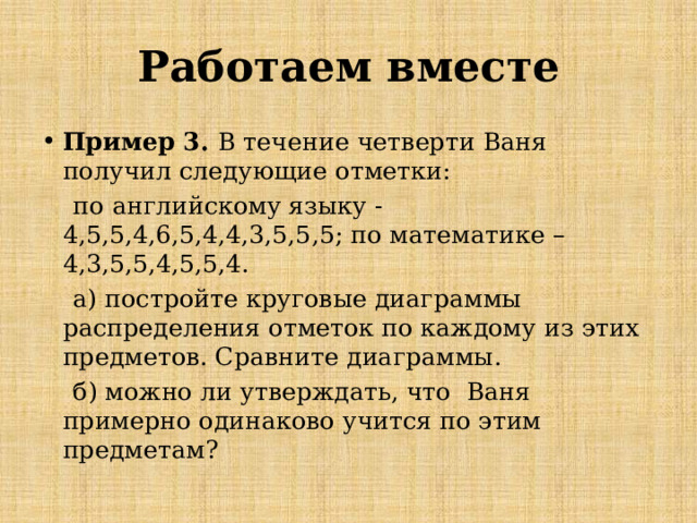 Работаем вместе Пример 3. В течение четверти Ваня получил следующие отметки:  по английскому языку -4,5,5,4,6,5,4,4,3,5,5,5; по математике – 4,3,5,5,4,5,5,4.  а) постройте круговые диаграммы распределения отметок по каждому из этих предметов. Сравните диаграммы.  б) можно ли утверждать, что Ваня примерно одинаково учится по этим предметам? 