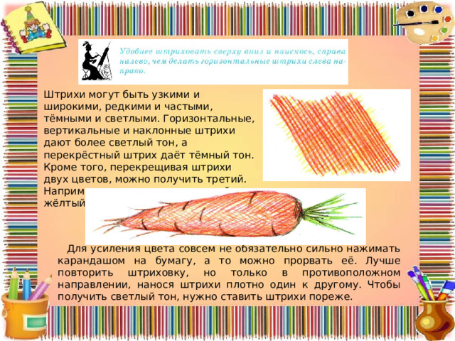 Штрихи могут быть узкими и широкими, редкими и частыми, тёмными и светлыми. Горизонтальные, вертикальные и наклон­ные штрихи дают более светлый тон, а перекрёстный штрих даёт тёмный тон. Кроме того, перекрещивая штрихи двух цветов, можно получить третий. Например, перекрещивая красный и жёлтый, получаем оранжевый. Для усиления цвета совсем не обязательно сильно нажимать карандашом на бумагу, а то можно прорвать её. Лучше повторить штриховку, но только в противоположном направлении, нанося штрихи плотно один к другому. Чтобы получить светлый тон, нужно ставить штрихи пореже. 