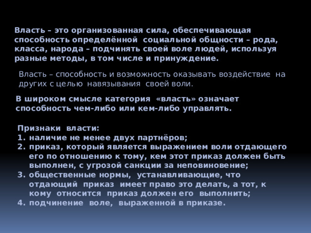 Власть – это организованная сила, обеспечивающая способность определённой социальной общности – рода, класса, народа – подчинять своей воле людей, используя разные методы, в том числе и принуждение. Власть – способность и возможность оказывать воздействие на других с целью навязывания своей воли. В широком смысле категория «власть» означает способность чем-либо или кем-либо управлять. Признаки власти: наличие не менее двух партнёров; приказ, который является выражением воли отдающего его по отношению к тому, кем этот приказ должен быть выполнен, с угрозой санкции за неповиновение; общественные нормы, устанавливающие, что отдающий приказ имеет право это делать, а тот, к кому относится приказ должен его выполнить; подчинение воле, выраженной в приказе. 