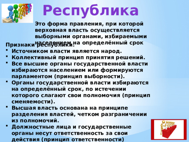 Республика Это форма правления, при которой верховная власть осуществляется выборными органами, избираемыми населением на определённый срок Признаки республики: Источником власти является народ. Коллективный принцип принятия решений. Все высшие органы государственной власти избираются населением или формируются парламентом (принцип выборности). Органы государственной власти избираются на определённый срок, по истечении которого слагают свои полномочия (принцип сменяемости). Высшая власть основана на принципе разделения властей, четком разграничении из полномочий. Должностные лица и государственные органы несут ответственность за свои действия (принцип ответственности) 