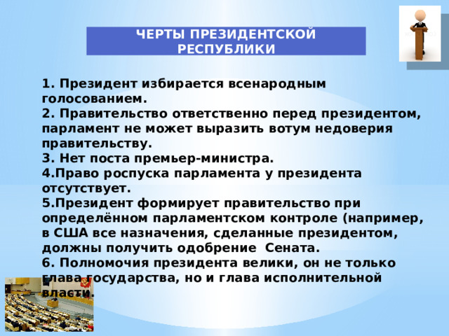 ЧЕРТЫ ПРЕЗИДЕНТСКОЙ РЕСПУБЛИКИ 1. Президент избирается всенародным голосованием. 2. Правительство ответственно перед президентом, парламент не может выразить вотум недоверия правительству. 3. Нет поста премьер-министра. 4.Право роспуска парламента у президента отсутствует. 5.Президент формирует правительство при определённом парламентском контроле (например, в США все назначения, сделанные президентом, должны получить одобрение Сената. 6. Полномочия президента велики, он не только глава государства, но и глава исполнительной власти. 