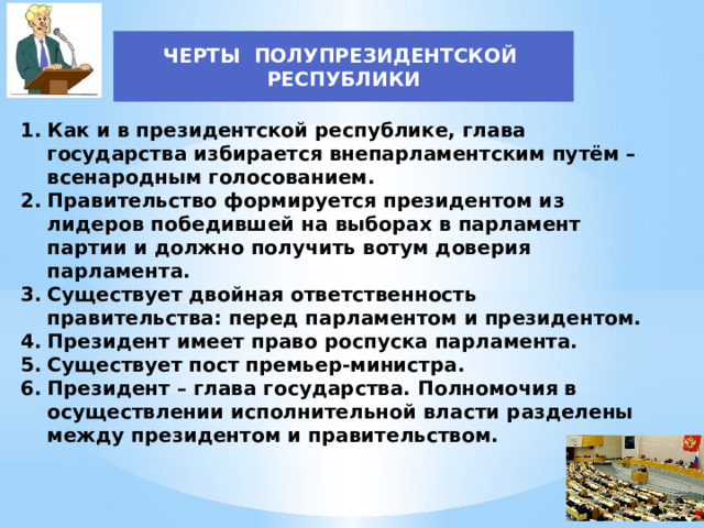 ЧЕРТЫ ПОЛУПРЕЗИДЕНТСКОЙ РЕСПУБЛИКИ Как и в президентской республике, глава государства избирается внепарламентским путём – всенародным голосованием. Правительство формируется президентом из лидеров победившей на выборах в парламент партии и должно получить вотум доверия парламента. Существует двойная ответственность правительства: перед парламентом и президентом. Президент имеет право роспуска парламента. Существует пост премьер-министра. Президент – глава государства. Полномочия в осуществлении исполнительной власти разделены между президентом и правительством. 