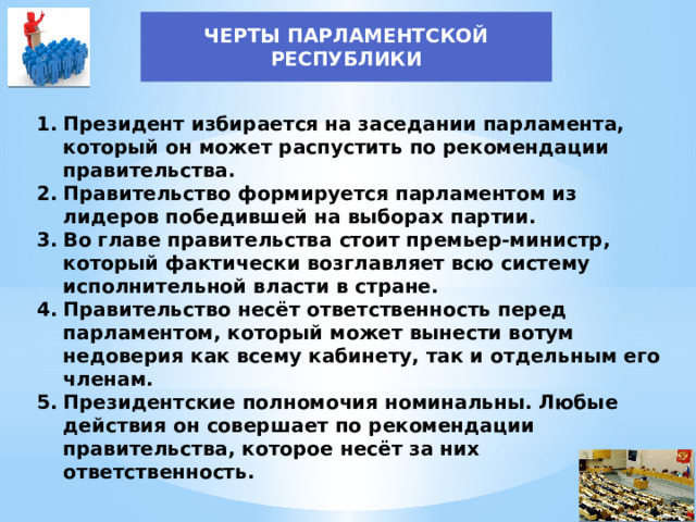 ЧЕРТЫ ПАРЛАМЕНТСКОЙ РЕСПУБЛИКИ Президент избирается на заседании парламента, который он может распустить по рекомендации правительства. Правительство формируется парламентом из лидеров победившей на выборах партии. Во главе правительства стоит премьер-министр, который фактически возглавляет всю систему исполнительной власти в стране. Правительство несёт ответственность перед парламентом, который может вынести вотум недоверия как всему кабинету, так и отдельным его членам. Президентские полномочия номинальны. Любые действия он совершает по рекомендации правительства, которое несёт за них ответственность.  