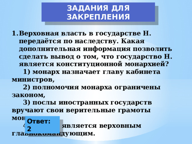 ЗАДАНИЯ ДЛЯ ЗАКРЕПЛЕНИЯ Верховная власть в государстве Н. передаётся по наследству. Какая дополнительная информация позволить сделать вывод о том, что государство Н. является конституционной монархией?  1) монарх назначает главу кабинета министров,  2) полномочия монарха ограничены законом,  3) послы иностранных государств вручают свои верительные грамоты монарху,  4) монарх является верховным главнокомандующим. Ответ: 2 