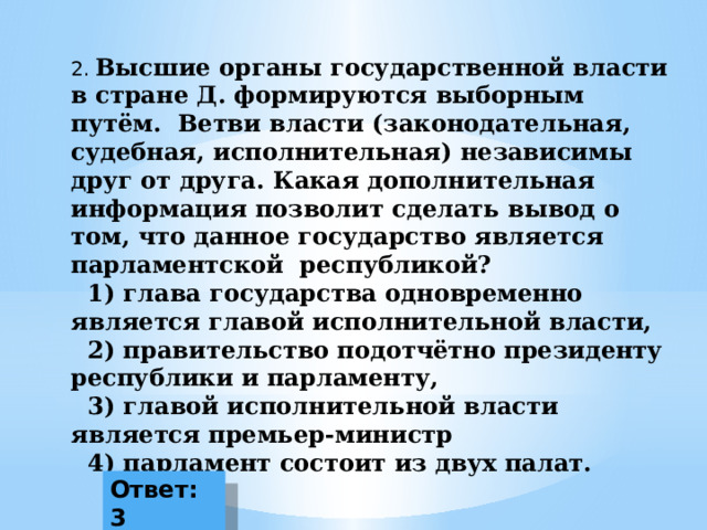 2.  Высшие органы государственной власти в стране Д. формируются выборным путём. Ветви власти (законодательная, судебная, исполнительная) независимы друг от друга. Какая дополнительная информация позволит сделать вывод о том, что данное государство является парламентской республикой?  1) глава государства одновременно является главой исполнительной власти,  2) правительство подотчётно президенту республики и парламенту,  3) главой исполнительной власти является премьер-министр  4) парламент состоит из двух палат. Ответ: 3 