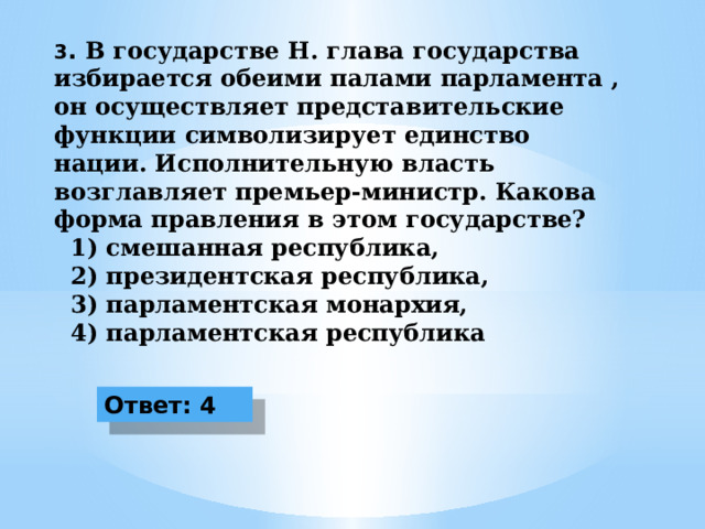 3 . В государстве Н. глава государства избирается обеими палами парламента , он осуществляет представительские функции символизирует единство нации. Исполнительную власть возглавляет премьер-министр. Какова форма правления в этом государстве?  1) смешанная республика,  2) президентская республика,  3) парламентская монархия,  4) парламентская республика Ответ: 4 