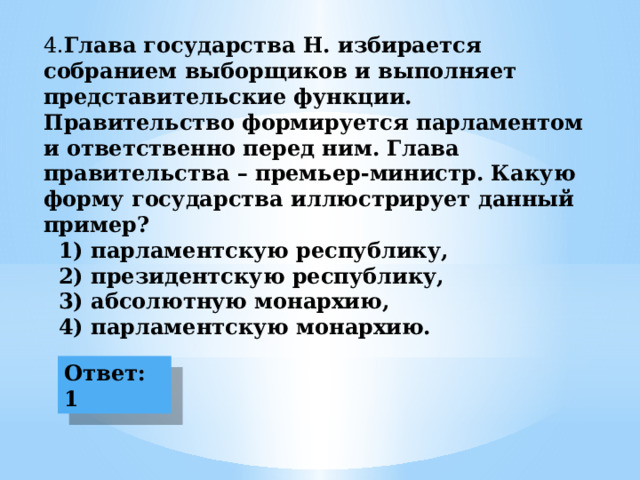 4. Глава государства Н. избирается собранием выборщиков и выполняет представительские функции. Правительство формируется парламентом и ответственно перед ним. Глава правительства – премьер-министр. Какую форму государства иллюстрирует данный пример?  1) парламентскую республику,  2) президентскую республику,  3) абсолютную монархию,  4) парламентскую монархию. Ответ: 1  