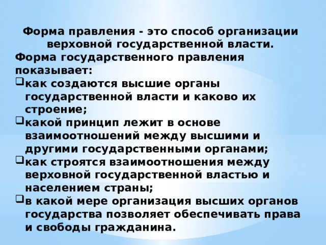 Форма правления - это способ организации верховной государственной власти. Форма государственного правления показывает: как создаются высшие органы государственной власти и каково их строение; какой принцип лежит в основе взаимоотношений между высшими и другими государственными органами; как строятся взаимоотношения между верховной государственной властью и населением страны; в какой мере организация высших органов государства позволяет обеспечивать права и свободы гражданина. 