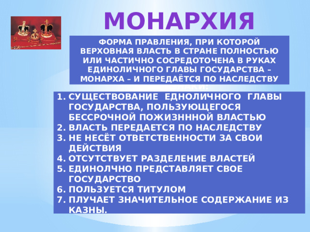 МОНАРХИЯ ФОРМА ПРАВЛЕНИЯ, ПРИ КОТОРОЙ ВЕРХОВНАЯ ВЛАСТЬ В СТРАНЕ ПОЛНОСТЬЮ ИЛИ ЧАСТИЧНО СОСРЕДОТОЧЕНА В РУКАХ ЕДИНОЛИЧНОГО ГЛАВЫ ГОСУДАРСТВА – МОНАРХА – И ПЕРЕДАЁТСЯ ПО НАСЛЕДСТВУ ПРИЗНАКИ: СУЩЕСТВОВАНИЕ ЕДНОЛИЧНОГО ГЛАВЫ ГОСУДАРСТВА, ПОЛЬЗУЮЩЕГОСЯ БЕССРОЧНОЙ ПОЖИЗНННОЙ ВЛАСТЬЮ ВЛАСТЬ ПЕРЕДАЕТСЯ ПО НАСЛЕДСТВУ НЕ НЕСЁТ ОТВЕТСТВЕННОСТИ ЗА СВОИ ДЕЙСТВИЯ ОТСУТСТВУЕТ РАЗДЕЛЕНИЕ ВЛАСТЕЙ ЕДИНОЛЧНО ПРЕДСТАВЛЯЕТ СВОЕ ГОСУДАРСТВО ПОЛЬЗУЕТСЯ ТИТУЛОМ ПЛУЧАЕТ ЗНАЧИТЕЛЬНОЕ СОДЕРЖАНИЕ ИЗ КАЗНЫ. 