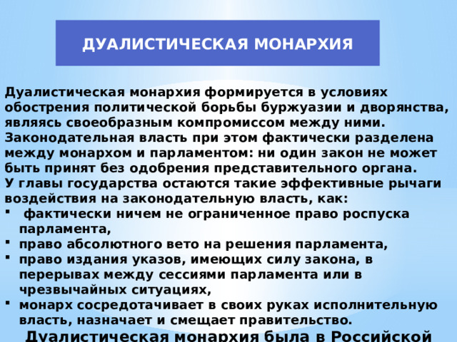 ДУАЛИСТИЧЕСКАЯ МОНАРХИЯ Дуалистическая монархия формируется в условиях обострения политической борьбы буржуазии и дворянства, являясь своеобразным компромиссом между ними. Законодательная власть при этом фактически разделена между монархом и парламентом: ни один закон не может быть принят без одобрения представительного органа. У главы государства остаются такие эффективные рычаги воздействия на законодательную власть, как:  фактически ничем не ограниченное право роспуска парламента, право абсолютного вето на решения парламента, право издания указов, имеющих силу закона, в перерывах между сессиями парламента или в чрезвычайных ситуациях, монарх сосредотачивает в своих руках исполнительную власть, назначает и смещает правительство. Дуалистическая монархия была в Российской империи в 1906-1917 гг. 