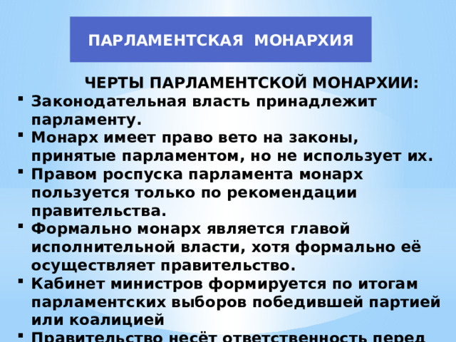 ПАРЛАМЕНТСКАЯ МОНАРХИЯ  ЧЕРТЫ ПАРЛАМЕНТСКОЙ МОНАРХИИ: Законодательная власть принадлежит парламенту. Монарх имеет право вето на законы, принятые парламентом, но не использует их. Правом роспуска парламента монарх пользуется только по рекомендации правительства. Формально монарх является главой исполнительной власти, хотя формально её осуществляет правительство. Кабинет министров формируется по итогам парламентских выборов победившей партией или коалицией Правительство несёт ответственность перед парламентом. 