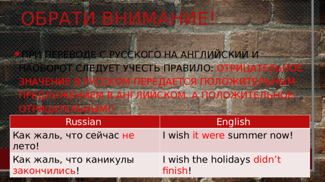 Обрати внимание! При переводе с русского на английский и наоборот следует учесть правило: отрицательное значение в русском передается положительным предложением в английском, а положительное-отрицательным!! Russian Как жаль, что сейчас не лето! English Как жаль, что каникулы закончились ! I wish it were summer now! I wish the holidays didn’t finish ! 