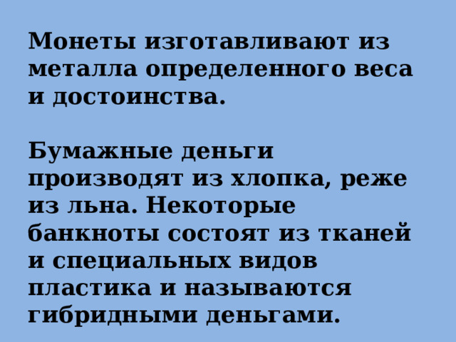 Монеты изготавливают из металла определенного веса и достоинства.  Бумажные деньги производят из хлопка, реже из льна. Некоторые банкноты состоят из тканей и специальных видов пластика и называются гибридными деньгами. 