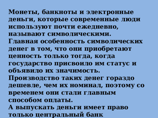 Монеты, банкноты и электронные деньги, которые современные люди используют почти ежедневно, называют символическими. Главная особенность символических денег в том, что они приобретают ценность только тогда, когда государство присвоило им статус и объявило их значимость. Производство таких денег гораздо дешевле, чем их номинал, поэтому со временем они стали главным способом оплаты. А выпускать деньги имеет право только центральный банк государства, в нашей стране это Банк России. 