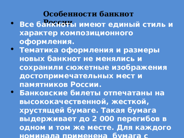 Особенности банкнот России Все банкноты имеют единый стиль и характер композиционного оформления. Тематика оформления и размеры новых банкнот не менялись и сохранили сюжетные изображения достопримечательных мест и памятников России. Банковские билеты отпечатаны на высококачественной, жесткой, хрустящей бумаге. Такая бумага выдерживает до 2 000 перегибов в одном и том же месте. Для каждого номинала применена бумага с индивидуальным цветовым оттенком. 