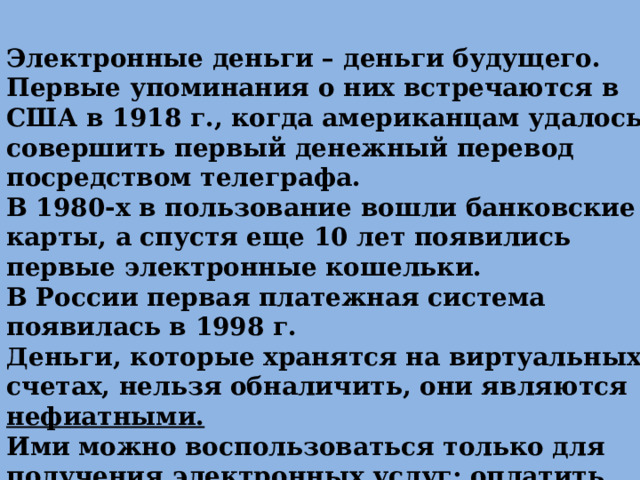 Электронные деньги – деньги будущего. Первые упоминания о них встречаются в США в 1918 г., когда американцам удалось совершить первый денежный перевод посредством телеграфа. В 1980-х в пользование вошли банковские карты, а спустя еще 10 лет появились первые электронные кошельки. В России первая платежная система появилась в 1998 г. Деньги, которые хранятся на виртуальных счетах, нельзя обналичить, они являются нефиатными. Ими можно воспользоваться только для получения электронных услуг: оплатить коммунальные платежи или интернет и т.д. 