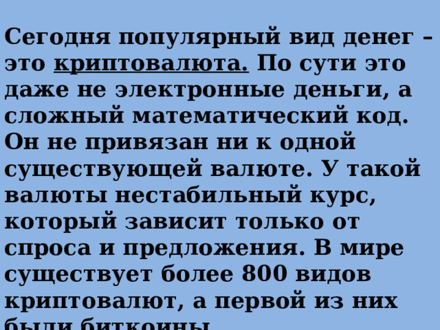 Сегодня популярный вид денег – это криптовалюта. По сути это даже не электронные деньги, а сложный математический код. Он не привязан ни к одной существующей валюте. У такой валюты нестабильный курс, который зависит только от спроса и предложения. В мире существует более 800 видов криптовалют, а первой из них были биткоины 