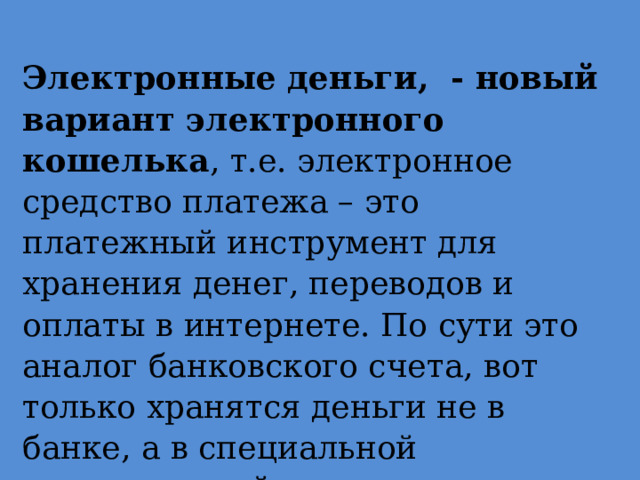   Электронные деньги, - новый вариант электронного кошелька , т.е. электронное средство платежа – это платежный инструмент для хранения денег, переводов и оплаты в интернете. По сути это аналог банковского счета, вот только хранятся деньги не в банке, а в специальной компьютерной программе. 