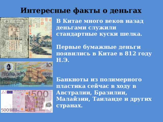 Интересные факты о деньгах В Китае много веков назад деньгами служили стандартные куски шелка.  Первые бумажные деньги появились в Китае в 812 году Н.Э.   Банкноты из полимерного пластика сейчас в ходу в Австралии, Бразилии, Малайзии, Таиланде и других странах.   Самая популярная банкнота в мире это 500 евро. 