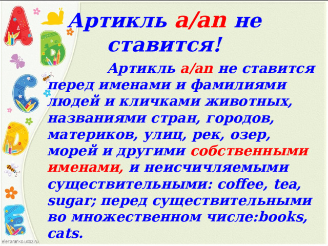 Артикль а /an  не ставится!  Артикль a/an не ставится перед именами и фамилиями людей и кличками животных, названиями стран, городов, материков, улиц, рек, озер, морей и другими собственными именами, и  неисчичляемыми существительными: coffee, tea, sugar ; перед существительными во множественном числе: books, cats.  