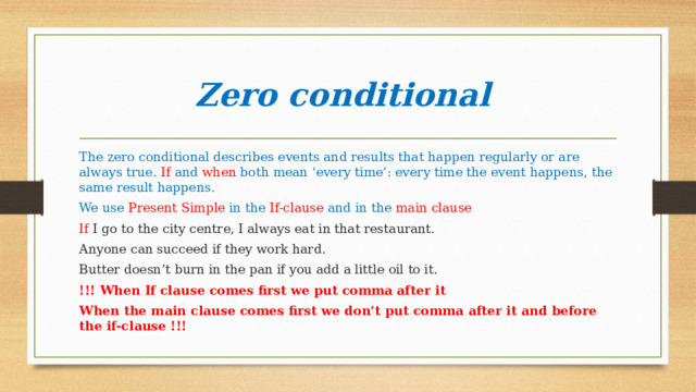 Zero conditional The zero conditional describes events and results that happen regularly or are always true. If and when both mean ‘every time’: every time the event happens, the same result happens. We use Present Simple in the If-clause and in the main clause If I go to the city centre, I always eat in that restaurant. Anyone can succeed if they work hard. Butter doesn’t burn in the pan if you add a little oil to it. !!! When If clause comes first we put comma after it When the main clause comes first we don’t put comma after it and before the if-clause !!! 