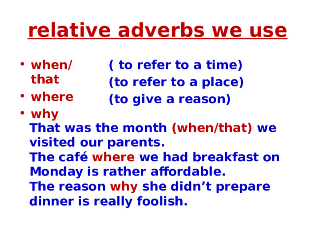 relative adverbs we use when/that where why ( to refer to a time) (to refer to a place) (to give a reason) That was the month (when/that) we visited our parents. The café where we had breakfast on Monday is rather affordable. The reason why she didn’t prepare dinner is really foolish. 