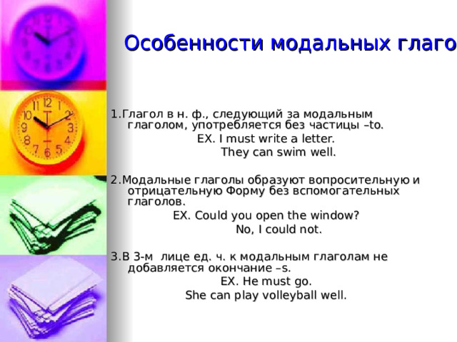  Особенности модальных глаголов 1.Глагол в н. ф., следующий за модальным глаголом, употребляется без частицы –to. EX. I must write a letter.  They can swim well. 2. Модальные глаголы образуют вопросительную и отрицательную Форму без вспомогательных глаголов. EX. Could you open the window?  No, I could not. 3. В 3-м лице ед. ч. к модальным глаголам не добавляется окончание – s . EX. He must go. She can play volleyball well. 