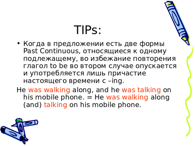 TIPs : Когда в предложении есть две формы Past Continuous , относящиеся к одному подлежащему, во избежание повторения глагол to be во втором случае опускается и употребляется лишь причастие настоящего времени с – ing. He was walking along, and he was talking on his mobile phone. = He was walking along (and) talking on his mobile phone. 