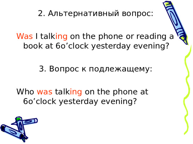 2. Альтернативный вопрос: Was I talk ing on the phone  or reading a book at 6o’clock yesterday evening? 3. Вопрос к подлежащему: Who was talk ing on the phone at 6o’clock yesterday evening? 