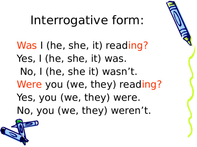 Interrogative form : Was I (he, she, it) read ing? Yes, I (he, she, it) was.  No, I (he, she it) wasn’t. Were you (we, they) read ing? Yes, you (we, they) were. No, you (we, they) weren’t. 