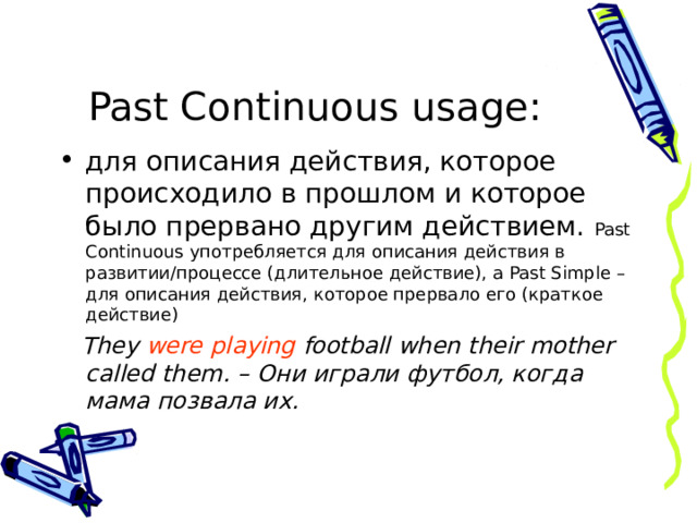 Past Continuous  usage : для описания действия, которое происходило в прошлом и которое было прервано другим действием. Past Continuous употребляется для описания действия в развитии/процессе (длительное действие), a Past Simple – для описания действия, которое прервало его (краткое действие)    They were playing football when their mother called them. – Они играли футбол, когда мама позвала их. 