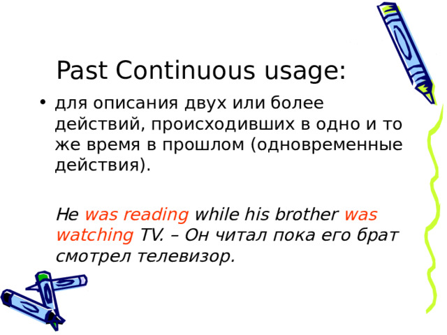 Past Continuous  usage : для описания двух или более действий, происходивших в одно и то же время в прошлом (одновременные действия).   He was reading while his brother was watching TV. – Он читал пока его брат смотрел телевизор. 