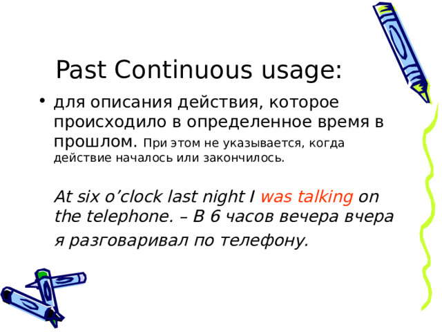 Past Continuous  usage : для описания действия, которое происходило в определенное время в прошлом. При этом не указывается, когда действие началось или закончилось.  At six o’clock last night I was talking on the telephone. – В 6 часов вечера вчера  я разговаривал по телефону.  