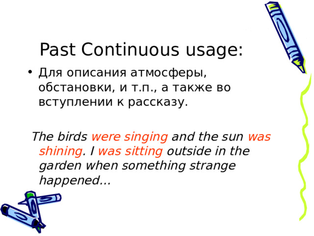 Past Continuous  usage : Для описания атмосферы, обстановки, и т.п., а также во вступлении к рассказу.  The birds were singing and the sun was shining . I was sitting outside in the garden when something strange happened… 