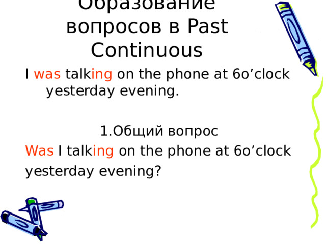 Образование вопросов в Past Continuous I was talk ing on the phone at 6o’clock yesterday evening . 1.Общий вопрос Was I talk ing on the phone at 6o’clock yesterday evening? 