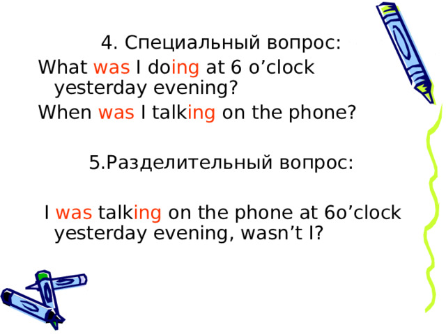 4. Специальный вопрос: What was I do ing at 6 o’clock yesterday evening? When was I talk ing on the phone? 5.Разделительный вопрос:  I was talk ing on the phone at 6o’clock yesterday evening , wasn’t I? 