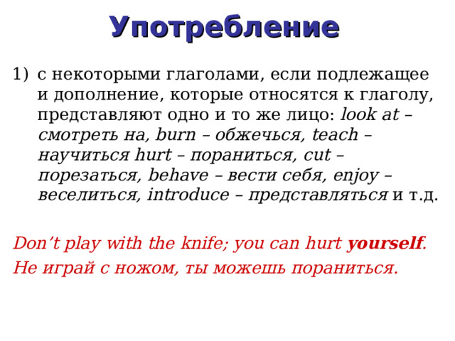 Употребление с некоторыми глаголами, если подлежащее и дополнение, которые относятся к глаголу, представляют одно и то же лицо:  look at – смотреть на, burn – обжечься, teach – научиться hurt – пораниться, cut – порезаться, behave – вести себя, enjoy – веселиться, introduce – представляться  и т.д.  Don’t play with the knife; you can hurt yourself . Не играй с ножом, ты можешь пораниться. 